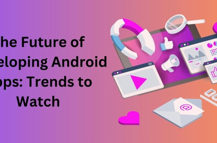 The Future of Developing Android Apps: Trends to Watch